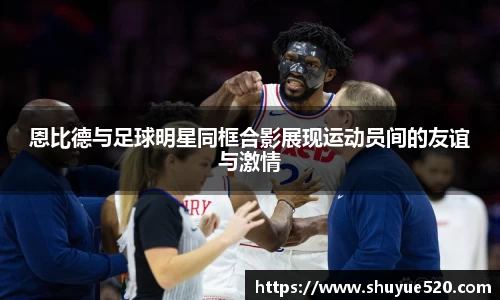 恩比德与足球明星同框合影展现运动员间的友谊与激情