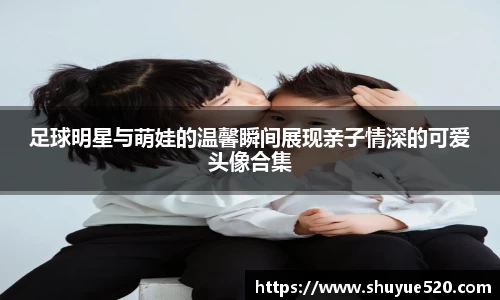 足球明星与萌娃的温馨瞬间展现亲子情深的可爱头像合集